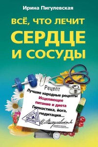 Все, что лечит сердце и сосуды. Лучшие народные рецепты, исцеляющее питание и диета, гимнастика, йога, медитация…