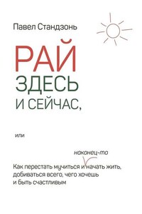 Рай здесь и сейчас, или Как перестать мучиться и наконец-то начать жить, добиваться всего, чего хочешь и быть счастливым