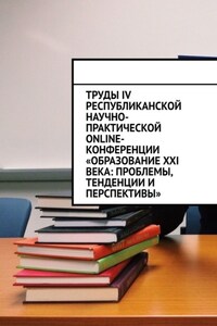 Труды IV Республиканской научно-практической online-конференции «Образование XXI века: проблемы, тенденции и перспективы»