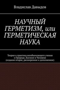 Научный Герметизм, или Герметическая Наука. Теория и практика всеобъемлющего учения о Природе, Космосе и Человеке (издание второе, расширенное и дополненное)